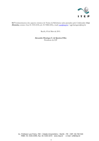 14.7 Esclarecimentos dos aspectos técnicos do Termo de Referência serão prestados pelo Colaborador Ivan
Dornelas, contato: fone 81-3183.4330, cel.: 81-9488.3258, e-mail: ivan@itep.br / ugp.barragens@itep.br


                                      Recife, 05 de Maio de 2011.


                              Alexandre Henrique C. de Queiroz Filho
                                         Presidente da CSF




        Av. Professor Luiz Freire, 700 – Cidade Universitária – Recife – PE – CEP: 50.740-540
            PABX: 81 3183.4399, Fax: 81 3183.4272 www.itep.br           e-mail: csf@itep.br

                                                   8
 
