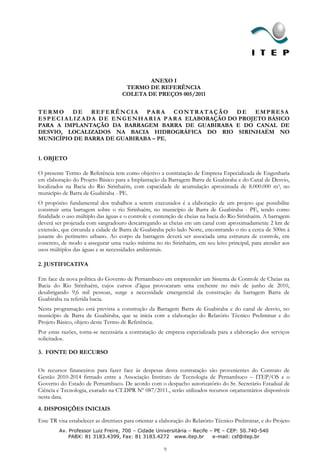 ANEXO I
                                      TERMO DE REFERÊNCIA
                                     COLETA DE PREÇOS 005/2011


TERMO DE REFERÊNCIA PARA CONTRATAÇÃO DE EMPRESA
E S P E C I A L I Z A D A D E E N G E N H A R I A P A R A ELABORAÇÃO DO PROJETO BÁSICO
PARA A IMPLANTAÇÃO DA BARRAGEM BARRA DE GUABIRABA E DO CANAL DE
DESVIO, LOCALIZADOS NA BACIA HIDROGRÁFICA DO RIO SIRINHAÉM NO
MUNICÍPIO DE BARRA DE GUABIRABA – PE.


1. OBJETO

O presente Termo de Referência tem como objetivo a contratação de Empresa Especializada de Engenharia
em elaboração do Projeto Básico para a Implantação da Barragem Barra de Guabiraba e do Canal de Desvio,
localizados na Bacia do Rio Sirinhaém, com capacidade de acumulação aproximada de 8.000.000 m3, no
município de Barra de Guabiraba - PE.
O propósito fundamental dos trabalhos a serem executados é a elaboração de um projeto que possibilite
construir uma barragem sobre o rio Sirinhaém, no município de Barra de Guabiraba - PE, tendo como
finalidade o uso múltiplo das águas e o controle e contenção de cheias na bacia do Rio Sirinhaém. A barragem
deverá ser projetada com sangradouro descarregando as cheias em um canal com aproximadamente 2 km de
extensão, que circunda a cidade de Barra de Guabiraba pelo lado Norte, encontrando o rio a cerca de 500m à
jusante do perímetro urbano. Ao corpo da barragem deverá ser associada uma estrutura de controle, em
concreto, de modo a assegurar uma vazão mínima no rio Sirinhaém, em seu leito principal, para atender aos
usos múltiplos das águas e as necessidades ambientais.

2. JUSTIFICATIVA

Em face da nova política do Governo de Pernambuco em empreender um Sistema de Controle de Cheias na
Bacia do Rio Sirinhaém, cujos cursos d’água provocaram uma enchente no mês de junho de 2010,
desabrigando 9,6 mil pessoas, surge a necessidade emergencial da construção da barragem Barra de
Guabiraba na referida bacia.
Nesta programação está prevista a construção da Barragem Barra de Guabiraba e do canal de desvio, no
município de Barra de Guabiraba, que se inicia com a elaboração do Relatório Técnico Preliminar e do
Projeto Básico, objeto deste Termo de Referência.
Por estas razões, torna-se necessária a contratação de empresa especializada para a elaboração dos serviços
solicitados.

3. FONTE DO RECURSO


Os recursos financeiros para fazer face às despesas desta contratação são provenientes do Contrato de
Gestão 2010-2014 firmado entre a Associação Instituto de Tecnologia de Pernambuco – ITEP/OS e o
Governo do Estado de Pernambuco. De acordo com o despacho autorizatório do Sr. Secretário Estadual de
Ciência e Tecnologia, exarado na CT.DPR Nº 087/2011., serão utilizados recursos orçamentários disponíveis
nesta data.

4. DISPOSIÇÕES INICIAIS

Este TR visa estabelecer as diretrizes para orientar a elaboração do Relatório Técnico Preliminar, e do Projeto
         Av. Professor Luiz Freire, 700 – Cidade Universitária – Recife – PE – CEP: 50.740-540
             PABX: 81 3183.4399, Fax: 81 3183.4272 www.itep.br           e-mail: csf@itep.br

                                                       9
 