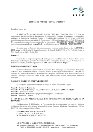 COLETA DE PREÇOS - EDITAL Nº 006/2011



Prezado(s) Senhor (es)


         A ASSOCIAÇÃO INSTITUTO DE TECNOLOGIA DE PERNAMBUCO - ITEP/OS, em
cumprimento ao estabelecido no Regulamento de Contratações, compras e alienações, e atendendo à
solicitação da Unidade de Gestão de Projetos – UNITEP/UGP, conforme C.I. Nº 02 de 31/03/2011,
encaminhada a esta Comissão de Seleção de Fornecedores - CSF, designada pelo Ato nº. 72 de 29 de abril de
2011, torna público, para conhecimento de todos os interessados, a COLETA DE PREÇOS Nº 006/2011,
pelo regime de empreitada por preço global, a ser julgada pelo tipo de “MENOR PREÇO GLOBAL”.

       A reunião para recebimento das documentações e propostas será realizada no dia 16/05/2011 às
09:00 horas, na Sala de aula 01, localizada no térreo do Bloco B do ITEP/OS, na Av. Prof. Luiz Freire, nº
700 - Cidade Universitária - Recife - PE.
1 - OBJETO
       Contratação de Empresa Especializada de Engenharia para Elaboração do Projeto Básico para a
Implantação da Barragem Igarapeba, localizada na Bacia Hidrográfica do Rio Una, no Município de São
Benedito do Sul /PE, conforme especificado no ANEXO I desta Coleta de Preços.

2 - DOTAÇÃO ORÇAMENTARIA
        Os recursos financeiros para fazer face às despesas desta contratação são provenientes do Contrato
de Gestão 2010-2014 firmado entre a Associação Instituto de Tecnologia de Pernambuco - ITEP/OS e o
Governo do Estado de Pernambuco. De acordo com o despacho autorizatório do Sr. Secretário Estadual de
Ciência e Tecnologia, exarado na CT.DPR Nº 087/2011., serão utilizados recursos orçamentários disponíveis
nesta data.

3 - COMPONENTES DA COLETA DE PREÇOS
        a) - São partes integrantes desta Coleta de Preços os anexos relacionados a seguir:
Anexo I - Termo de Referência;
Anexo II - Modelo de Declaração em Atendimento ao Art. 7º, inciso XXXIII da CF/88
Anexo III - Atestado de Visita
Anexo IV - Planilha de Serviços Topográficos/Geológicos /Geotécnicos
Anexo V - Minuta de Contrato.
4 - DA FORMA DE APRESENTAÇÃO DOS DOCUMENTOS DE HABILITAÇÃO E DA
PROPOSTA
       Os Documentos de Habilitação e a Proposta deverão ser apresentados em envelopes distintos,
devidamente lacrados e rubricados no fecho, endereçados a Comissão Seleção de Fornecedores – CSF do
ITEP/OS, com os seguintes dizeres abaixo:
        4.1. ENVELOPE nº 01: HABILITAÇÃO
        COLETA DE PREÇOS Nº. 006/2011
        NOME DA EMPRESA PARTICIPANTE:



        4.2. ENVELOPE nº 02: PROPOSTA COMERCIAL
         Av. Professor Luiz Freire, 700 – Cidade Universitária – Recife – PE – CEP: 50.740-540
             PABX: 81 3183.4399, Fax: 81 3183.4272 www.itep.br           e-mail: csf@itep.br

                                                       1
 