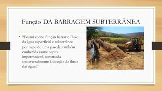 Função DA BARRAGEM SUBTERRÂNEA
• “Possui como função barrar o fluxo
da água superficial e subterrâneo
por meio de uma parede, também
conhecida como septo
impermeável, construída
transversalmente à direção do fluxo
das águas.”
 