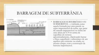 BARRAGEM DE SUBTERRÂNEA
• BARRAGEM SUBTERRÂNEO OU
SUBMERSÍVEL – é definida como
aquela formada por uma parede ou
septo impermeável da rocha, que parte
da camada impermeável ou rocha até
uma altura de 0,70 m acima da
superfície do terreno
aproximadamente, objetivando barrar
o fluxo superficial e subterrâneo de um
aquífero pré-existente ou criado, ao
mesmo tempo, com a construção da
barreira impermeável.
 