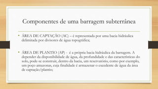 Componentes de uma barragem subterrânea
• ÁREA DE CAPTAÇÃO (AC) – é representada por uma bacia hidráulica
delimitada por divisores de água topográfica;
• ÁREA DE PLANTIO (AP) - é a própria bacia hidráulica da barragem. A
depender da disponibilidade de água, da profundidade e das características do
solo, pode-se construir, dentro da bacia, um reservatório, como por exemplo,
um poço amazonas, cuja finalidade é armazenar o excedente de água da área
de captação/plantio;
 