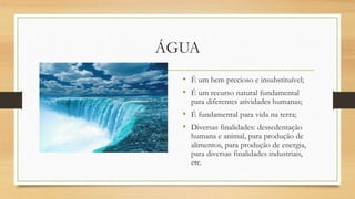 ÁGUA
• É um bem precioso e insubstituível;
• É um recurso natural fundamental
para diferentes atividades humanas;
• É fundamental para vida na terra;
• Diversas finalidades: dessedentação
humana e animal, para produção de
alimentos, para produção de energia,
para diversas finalidades industriais,
etc.
 