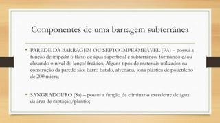 Componentes de uma barragem subterrânea
• PAREDE DA BARRAGEM OU SEPTO IMPERMEÁVEL (PA) – possui a
função de impedir o fluxo de água superficial e subterrâneo, formando e/ou
elevando o nível do lençol freático. Alguns tipos de materiais utilizados na
construção da parede são: barro batido, alvenaria, lona plástica de polietileno
de 200 micra;
• SANGRADOURO (Sa) – possui a função de eliminar o excedente de água
da área de captação/plantio;
 