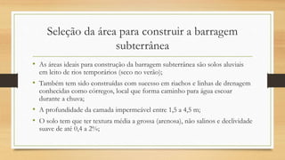 Seleção da área para construir a barragem
subterrânea
• As áreas ideais para construção da barragem subterrânea são solos aluviais
em leito de rios temporários (seco no verão);
• Também tem sido construídas com sucesso em riachos e linhas de drenagem
conhecidas como córregos, local que forma caminho para água escoar
durante a chuva;
• A profundidade da camada impermeável entre 1,5 a 4,5 m;
• O solo tem que ter textura média a grossa (arenosa), não salinos e declividade
suave de até 0,4 a 2%;
 