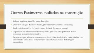 Outros Parâmetros avaliados na construção
• Valores precipitação média anual da região;
• Qualidade da água do rio ou riacho, principalmente quanto a salinidade;
• Vazão média anual do rio, riacho ou da linha de drenagem natural;
• Capacidade de armazenamento do aquífero, para que estes permitam maior
segurança na sua implementação;
• Deve-se sempre, eliminar áreas com tendência/risco à salinização e rios/riachos cuja
vazão média anual possa comprometer a estrutura da parede da barragem
subterrânea;
 