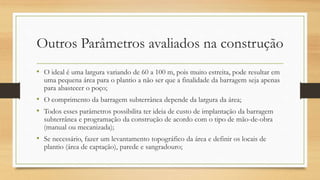 Outros Parâmetros avaliados na construção
• O ideal é uma largura variando de 60 a 100 m, pois muito estreita, pode resultar em
uma pequena área para o plantio a não ser que a finalidade da barragem seja apenas
para abastecer o poço;
• O comprimento da barragem subterrânea depende da largura da área;
• Todos esses parâmetros possibilita ter ideia de custo de implantação da barragem
subterrânea e programação da construção de acordo com o tipo de mão-de-obra
(manual ou mecanizada);
• Se necessário, fazer um levantamento topográfico da área e definir os locais de
plantio (área de captação), parede e sangradouro;
 