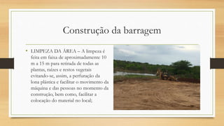 Construção da barragem
• LIMPEZA DA ÁREA – A limpeza é
feita em faixa de aproximadamente 10
m a 15 m para retirada de todas as
plantas, raízes e restos vegetais
evitando-se, assim, a perfuração da
lona plástica e facilitar o movimento da
máquina e das pessoas no momento da
construção, bem como, facilitar a
colocação do material no local;
 