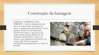 Construção da barragem
• LIMPEZA E REBOCO DA
PAREDE – Após a abertura da vala
deve-se retirar todas as pontas de
raízes e pedras para não perfurar a lona
plástica. Pode-se usar facão para
retirada das raízes e, em casos que
tenha muitas pedras difíceis de ser
retiradas, recomenda-se fazer um
reboco com argamassa nas laterais da
valeta onde houver material
pontiagudo, principalmente no lado do
jusante.
 
