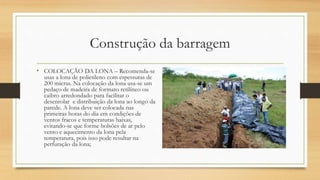 Construção da barragem
• COLOCAÇÃO DA LONA – Recomenda-se
usas a lona de polietileno com espessuras de
200 micras. Na colocação da lona usa-se um
pedaço de madeira de formato retilíneo ou
caibro arredondado para facilitar o
desenrolar e distribuição da lona ao longo da
parede. A lona deve ser colocada nas
primeiras horas do dia em condições de
ventos fracos e temperaturas baixas,
evitando-se que forme bolsões de ar pelo
vento e aquecimento da lona pela
temperatura, pois isso pode resultar na
perfuração da lona;
 