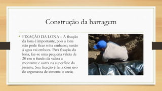 Construção da barragem
• FIXAÇÃO DA LONA – A fixação
da lona é importante, pois a lona
não pode ficar solta embaixo, senão
á agua vai embora. Para fixação da
lona, faz-se uma pequena valeta de
20 cm n fundo da valeta a
montante e outra na superfície da
jusante. Sua fixação é feita com uso
de argamassa de cimento e areia;
 