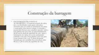 Construção da barragem
• FECHAMENTO DA VALETA E
ACABAMENTO – O material retirado da valeta
deve ser distribuído sendo parte colocada a
montante para ser usada no fechamento da valeta
e outra parte, com menor volume, é colocada a
jusante para formar uma camalhão (parede) onde a
lona plástica fica por cima, de aproximadamente
40-60 cm de altura da superfície do solo. Após o
fechamento da valeta, faz-se um acabamento
cobrindo com toda a lona plástica com solo para
evitar contato com o sol. A altura da parede
formada por um camalhão fica com altura entre
80 cm a 1,20 m acima da superfície do solo.
 