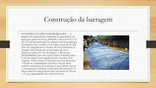 Construção da barragem
• CONSTRUÇÃO DO SANGRADOURO - A
largura do sangradouro depende da quantidade de
água que passa no local, podendo variar de 6 m a 15
m. O local determinado é coberto com lona plástica
de maneira que exceda 1,5 m sobre a parede de ada
lado do sangradouro e avance 50 cm à montante à
jusante, local destinado a escavação de uma
pequena valeta (20 cm de largura e 40 cm de
profundidade) que serve para fixar a referida lona e
a tela de arame com argamassa de concreto. Em
seguida, sobre a lona é colocada uma tela de arame
e fixada as extremidades da lona e tela de duas
valetas com massa de concreto e, por último, faz-se
o revestimento também com massa de concreto. A
altura final do sangradouro fica em torno de 50 cm
a 70 cm, dependendo da vazão do local;
 
