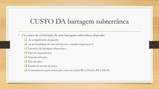 CUSTO DA barragem subterrânea
• Os custos de construção de uma barragem subterrânea depende:
 do comprimento da parede;
 da profundidade do solo aluvião até a camada impermeável;
 Tamanho da barragem subterrânea;
 Tipo do sangradouro;
 Material utilizado;
 Mão-de-obra;
 Existência ou não de poço;
 O investimento para construção varia em média R$ 2.500,00 a R$ 5.500,00;
 