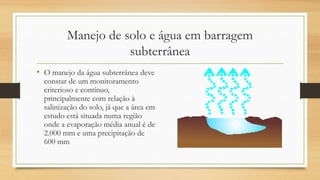 Manejo de solo e água em barragem
subterrânea
• O manejo da água subterrânea deve
constar de um monitoramento
criterioso e contínuo,
principalmente com relação à
salinização do solo, já que a área em
estudo está situada numa região
onde a evaporação média anual é de
2.000 mm e uma precipitação de
600 mm
 