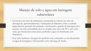 Manejo de solo e água em barragem
subterrânea
• Em áreas com risco de salinização, recomenda-se colocar um tubo de
descarga de, aproximadamente, 4 polegadas de diâmetro, sobre a camada
impermeável, partindo da montante e perfurando a parede da barragem até a
jusante, em cuja extremidade deve-se acoplar uma curva de 90º e um outro
tubo, que funcionará como poço, podendo a água ser bombeada com
frequência.
• Este tubo facilitará a lavagem do perfil do solo, carreando os sais dissolvidos
na água da barragem e funcionando como descarga de fundo;
 