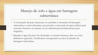 Manejo de solo e água em barragem
subterrânea
• A construção de poço amazonas ou cacimbas à montante da barragem
subterrânea é outra alternativa que permite a renovação da água (utilizar para
consumo humano ou animal; ou ser utilizada para bombeamento para
irrigação);
• Quando a água do poço for destinada a consumo humano, deve-se evitar
defensivos agrícolas e fertilizantes nitrogenados na área do plantio da
barragem subterrânea
 