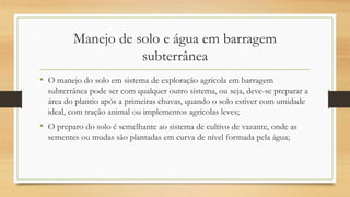 Manejo de solo e água em barragem
subterrânea
• O manejo do solo em sistema de exploração agrícola em barragem
subterrânea pode ser com qualquer outro sistema, ou seja, deve-se preparar a
área do plantio após a primeiras chuvas, quando o solo estiver com umidade
ideal, com tração animal ou implementos agrícolas leves;
• O preparo do solo é semelhante ao sistema de cultivo de vazante, onde as
sementes ou mudas são plantadas em curva de nível formada pela água;
 