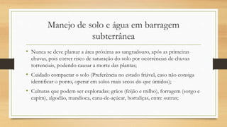 Manejo de solo e água em barragem
subterrânea
• Nunca se deve plantar a área próxima ao sangradouro, após as primeiras
chuvas, pois correr risco de saturação do solo por ocorrências de chuvas
torrenciais, podendo causar a morte das plantas;
• Cuidado compactar o solo (Preferência no estado friável, caso não consiga
identificar o ponto, operar em solos mais secos do que úmidos);
• Culturas que podem ser exploradas: grãos (feijão e milho), forragem (sorgo e
capim), algodão, mandioca, cana-de-açúcar, hortaliças, entre outras;
 