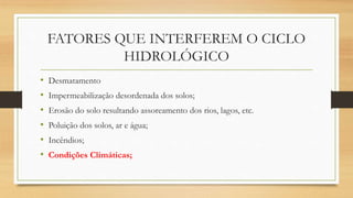 FATORES QUE INTERFEREM O CICLO
HIDROLÓGICO
• Desmatamento
• Impermeabilização desordenada dos solos;
• Erosão do solo resultando assoreamento dos rios, lagos, etc.
• Poluição dos solos, ar e água;
• Incêndios;
• Condições Climáticas;
 