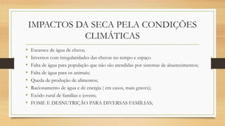IMPACTOS DA SECA PELA CONDIÇÕES
CLIMÁTICAS
• Escassez de água de chuva;
• Invernos com irregularidades das chuvas no tempo e espaço
• Falta de água para população que não são atendidas por sistemas de abastecimentos;
• Falta de água para os animais;
• Queda de produção de alimentos;
• Racionamento de água e de energia ( em casos, mais graves);
• Exôdo rural de famílias e jovens;
• FOME E DESNUTRIÇÃO PARA DIVERSAS FAMÍLIAS;
 