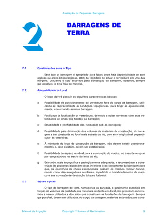 Avaliação de Pequenas Barragens




                                     BARRAGENS DE
                                     TERRA




2.1        Considerações sobre o Tipo

                  Este tipo de barragem é apropriado para locais onde haja disponibilidade de solo
           argiloso ou areno-siltoso/argiloso, além da facilidade de situar o vertedouro em uma das
           margens, utilizando o solo escavado para construção da barragem, evitando, sempre
           que possível, o bota-fora de material.

2.2        Adequabilidade do Local

                 O local deverá possuir as seguintes características básicas:

           a)    Possibilidade de posicionamento do vertedouro fora do corpo da barragem, utili-
                 zando-se favoravelmente as condições topográficas, para dirigir as águas lateral-
                 mente, contornando assim a barragem;

           b)    Facilidade de localização do vertedouro, de modo a evitar correntes com altas ve-
                 locidades ao longo dos taludes da barragem;

           c)    Estabilidade e confiabilidade das fundações sob as barragens;

           d)    Possibilidade para diminuição dos volumes de materiais de construção, da barra-
                 gem a ser construída no local mais estreito do rio, com eixo longitudinal perpendi-
                 cular às ombreiras;

           e)    À montante do local de construção da barragem, não devem existir desmorona-
                 mentos e, caso existam, devem ser estabilizados;

           f)    Possibilidade de espaço razoável para a construção do maciço, no caso de se optar
                 por sangradouros no trecho do leito do rio;

           g)    Existindo locais topográfica e geologicamente adequados, é recomendável a cons-
                 trução de pequenos diques em cotas inferiores à do coroamento da barragem para
                 que, na ocorrência de cheias excepcionais, possam os mesmos romper, funcio-
                 nando como descarregadores auxiliares, impedindo o transbordamento do maci-
                 ço e sua conseqüente destruição (diques fusíveis).

2.3        Seções Típicas

                 O tipo de barragem de terra, homogênea ou zoneada, é geralmente escolhido em
           função do volume e da qualidade dos materiais existentes no local, dos processos constru-
           tivos a serem utilizados e dos solos que constituem as fundações da barragem. Sempre
           que possível, devem ser utilizados, no corpo da barragem, materiais escavados para cons-




Manual de Irrigação            Copyright © Bureau of Reclamation                                  9
 