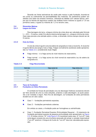 Avaliação de Pequenas Barragens



                   Deverão ser feitas estimativas de vazão pelo maciço e pela fundação, levando-se
             em conta os coeficientes de permeabilidade dos materiais. Os parâmetros podem ser
             obtidos com base nos ensaios rotineiros, utilizando-se tabelas com valores típicos, sem-
             pre que os fatores de segurança usados nas análises forem maiores ou iguais a 1,5 nos
             primeiros casos, e iguais ou maiores de 1,2 no terceiro caso.

2.4          Dimensões Básicas
2.4.1        Largura da Crista

                   Para barragens de terra, a largura mínima da crista deve ser calculada pela fórmula
             L = Z/5 + 3 metros, onde Z é a altura máxima da barragem e L, a largura mínima da crista.
             Caso seja prevista uma estrada sobre a crista, a dimensão mínima sempre deverá ser de
             5 metros.

2.4.2        Cota da Crista

                   A cota da crista é igual à cota da soleira do sangradouro mais a revanche. A revanche
             é igual à lâmina da sangria mais a folga. Folgas normalmente aceitáveis estão apresenta-
             das na Tabela 2.3, considerando duas folgas:

             !        Folga mínima – é a folga acima do nível máximo do reservatório;

             !        Folga normal – é a folga acima do nível normal do reservatório (ou da soleira do
                      sangradouro).

Tabela 2.3                 Folga Recomendada

                 Fetch (km)                       Folga normal (m)                 Folga mínima (m)
                   < 1,5                                 1,2                              1,0
                     1,5                                 1,5                              1,2
                     5,0                                 2,0                              1,5
                     7,5                                 2,5                              1,8
                    15,0                                 3,0                              2,0


2.5          Tipos de Fundações
2.5.1        Fundações em Solos Permeáveis

                    O combate às forças de percolação e/ou às descargas freáticas excessivas deverá
             ser feito através de uma ou mais soluções, próprias a cada abordagem, as quais passa-
             rão a ser tratadas a seguir. Para fins de abordagem, as fundações de solos permeáveis
             dividem-se em dois casos:

             !        Caso 1 – fundações permeáveis expostas;

             !        Caso 2 – fundações permeáveis cobertas.

                      Em ambos os casos, a fundação pode ser homogênea ou estratificada.

             a)       Caso 1: Fundação Permeável Exposta (Profundidade Pequena) – O tratamento da
                      fundação permeável exposta de pequena profundidade está apresentado na Figura
                      2.3. O núcleo mínimo “A” (vide Figura 2.2) é aceitável neste caso. O “cut-off” (vala
                      corta-água) consiste de uma trincheira escavada até atingir a camada impermeável
                      (“cut-off” positivo). A largura do fundo do “cut-off” deve ser calculada pela expres-
                      são:




Manual de Irrigação                  Copyright © Bureau of Reclamation                                  13
 