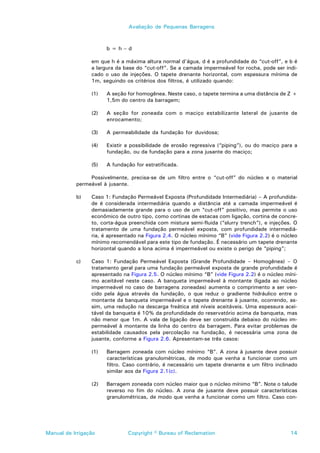 Avaliação de Pequenas Barragens



                       b=h–d

                 em que h é a máxima altura normal d’água, d é a profundidade do “cut-off”, e b é
                 a largura da base do “cut-off”. Se a camada impermeável for rocha, pode ser indi-
                 cado o uso de injeções. O tapete drenante horizontal, com espessura mínima de
                 1m, seguindo os critérios dos filtros, é utilizado quando:

                 (1)   A seção for homogênea. Neste caso, o tapete termina a uma distância de Z +
                       1,5m do centro da barragem;

                 (2)   A seção for zoneada com o maciço estabilizante lateral de jusante de
                       enrocamento;

                 (3)   A permeabilidade da fundação for duvidosa;

                 (4)   Existir a possibilidade de erosão regressiva (“piping”), ou do maciço para a
                       fundação, ou da fundação para a zona jusante do maciço;

                 (5)   A fundação for estratificada.

                Possivelmente, precisa-se de um filtro entre o “cut-off” do núcleo e o material
           permeável à jusante.

           b)    Caso 1: Fundação Permeável Exposta (Profundidade Intermediária) – A profundida-
                 de é considerada intermediária quando a distância até a camada impermeável é
                 demasiadamente grande para o uso de um “cut-off” positivo, mas permite o uso
                 econômico de outro tipo, como cortinas de estacas com ligação, cortina de concre-
                 to, corta-água preenchida com mistura semi-fluida (“slurry trench”), e injeções. O
                 tratamento de uma fundação permeável exposta, com profundidade intermediá-
                 ria, é apresentado na Figura 2.4. O núcleo mínimo “B” (vide Figura 2.2) é o núcleo
                 mínimo recomendável para este tipo de fundação. É necessário um tapete drenante
                 horizontal quando a lona acima é impermeável ou existe o perigo de “piping”;

           c)    Caso 1: Fundação Permeável Exposta (Grande Profundidade – Homogênea) – O
                 tratamento geral para uma fundação permeável exposta de grande profundidade é
                 apresentado na Figura 2.5. O núcleo mínimo “B” (vide Figura 2.2) é o núcleo míni-
                 mo aceitável neste caso. A banqueta impermeável à montante (ligada ao núcleo
                 impermeável no caso de barragens zoneadas) aumenta o comprimento a ser ven-
                 cido pela água através da fundação, o que reduz o gradiente hidráulico entre o
                 montante da banqueta impermeável e o tapete drenante à jusante, ocorrendo, as-
                 sim, uma redução na descarga freática até níveis aceitáveis. Uma espessura acei-
                 tável da banqueta é 10% da profundidade do reservatório acima da banqueta, mas
                 não menor que 1m. A vala de ligação deve ser construída debaixo do núcleo im-
                 permeável à montante da linha do centro da barragem. Para evitar problemas de
                 estabilidade causados pela percolação na fundação, é necessária uma zona de
                 jusante, conforme a Figura 2.6. Apresentam-se três casos:

                 (1)   Barragem zoneada com núcleo mínimo “B”. A zona à jusante deve possuir
                       características granulométricas, de modo que venha a funcionar como um
                       filtro. Caso contrário, é necessário um tapete drenante e um filtro inclinado
                       similar aos da Figura 2.1(c).

                 (2)   Barragem zoneada com núcleo maior que o núcleo mínimo “B”. Note o talude
                       reverso no fim do núcleo. A zona de jusante deve possuir características
                       granulométricas, de modo que venha a funcionar como um filtro. Caso con-




Manual de Irrigação            Copyright © Bureau of Reclamation                                 14
 