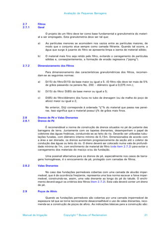 Avaliação de Pequenas Barragens



2.7        Filtros
2.7.1      Geral

                  O projeto de um filtro deve ter como base fundamental a granulometria do materi-
           al a ser empregado. Esta granulometria deve ser tal que:

           a)        As partículas menores se acomodem nos vazios entre as partículas maiores, de
                     modo que o conjunto atue sempre como camada filtrante. Quando tal ocorre, a
                     água que surge à jusante do filtro se apresenta limpa e isenta de material sólido;

           b)        O material mais fino seja retido pelo filtro, evitando o carregamento de partículas
                     sólidas e, conseqüentemente, a formação de erosão regressiva (“piping”).

2.7.2      Dimensionamento dos Filtros

                Para dimensionamento das características granulométricas dos filtros, recomen-
           dam-se as seguintes normas:

           a)        D(15) do filtro/D(15) da base maior ou igual a 5. (O filtro não deve ter mais de 5%
                     de grãos passando na peneira No. 200 – diâmetro igual a 0,075 mm.);

           b)    D(15) do filtro/ D(85) da base menor ou igual a 5;

           c)        D(85) do filtro/diâmetro dos furos no tubo de drenagem (ou da malha do poço de
                     alívio) maior ou igual a 2;

                     No anterior, D(ij) corresponde à ordenada “ij”% do material que passa nas penei-
                     ras. Isso significa que o material possui ij% de grãos mais finos.

2.8        Drenos de Pé e Valas Drenantes
2.8.1      Drenos de Pé

                 É recomendável a norma de construção de drenos situados no pé de justante das
           barragens de terra. Juntamente com os tapetes drenantes, desempenham o papel de
           coletores das águas freáticas, conduzindo-as ao leito do rio. Deverão ser utilizadas tubu-
           lações furadas, com diâmetro interno mínimo de 0,15m. Dimensionados de acordo com
           a área a ser drenada, os drenos aumentam progressivamente da seção até o coletor de
           condução das águas ou leito do rio. O dreno deverá ser colocado numa vala de profundi-
           dade mínima de 1m, com enchimento de material de filtro (vide Item 2.7.2) para evitar o
           carregamento dos materiais do maciço e/ou da fundação.

                Uma possível alternativa para os drenos de pé, especialmente nos casos de barra-
           gens homogêneas, é o enrocamento de pé, protegido com camadas de filtros.

2.8.2      Valas Drenantes

                 No caso das fundações permeáveis cobertas com uma camada de aluvião imper-
           meável, que é de ocorrência freqüente, representa uma boa norma escavar a faixa imper-
           meável, construindo-se, assim, uma vala drenante ao longo do pé do talude. O enchi-
           mento deverá seguir os critérios dos filtros (Item 2.7.2). Esta vala deverá conter um dreno
           de pé.

2.9        Poços de Alívio

                Quando as fundações permeáveis são cobertas por uma camada impermeável de
           espessura tal que se torna tecnicamente desaconselhável o uso de valas drenantes, reco-
           menda-se a construção de poços de alívio. As indicações básicas para a construção são:



Manual de Irrigação                Copyright © Bureau of Reclamation                                 21
 