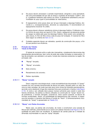 Avaliação de Pequenas Barragens



           a)    Os poços devem atravessar a camada impermeável, atingindo a zona permeável,
                 até uma profundidade tal que não se atinja a condição de levitação (“uplift”), isto
                 é, o gradiente hidráulico seja inferior ao crítico. É geralmente satisfatória uma pro-
                 fundidade do poço igual à profundidade do reservatório;

           b)    O espaçamento entre poços deve ser tal que intercepte a descarga freática, dre-
                 nando-a e, conseqüentemente, aliviando as subpressões. É recomendável um
                 espaçamento inicial de 15 a 30m;

           c)    Os poços devem oferecer resistência mínima à descarga freática. O diâmetro inter-
                 no mínimo do poço deve ser igual a 0,15m. Assim, asseguram-se pequenas perdas
                 de cargas na coleta pelo poço da descarga freática. Deve existir uma camada de,
                 pelo menos, 0,15m de filtro entre a tela do poço de fundação. O material do filtro
                 deve seguir os critérios do Item 2.7.2;

           d)    Cuidados especiais devem ser adotados, quando da construção dos poços, a fim
                 de que perdure sua eficiência.

2.10       Proteção dos Taludes
2.10.1     Talude de Montante

                  O talude de montante sofre a ação das intempéries, notadamente decorrentes das
           precipitações pluviométricas, bem como da ação das ondas formadas no reservatório. O
           tipo de proteção a ser adotada é, em parte, função dos materiais existentes na região. Os
           principais são:

           !     “Riprap” lançado;

           !     “Riprap” arrumado;

           !     Solo-cimento;

           !     Revestimento de concreto;

           !     Pedras rejuntadas.

2.10.1.1   “Riprap” Lançado

                 Este é, segundo a tecnologia atual, o mais aconselhável tipo de proteção. O “riprap”
           consiste de uma camada dimensionada de blocos de pedra, lançada sobre um filtro de
           uma ou mais camadas, de modo que este atue como zonas de transição granulométrica,
           servindo como obstáculo à fuga dos materiais finos que constituem o maciço (vide Figura
           2.13). A rocha a ser utilizada deve possuir dureza suficiente para resistir à ação dos
           fatores climáticos. As pedras ou blocos utilizados na construção do “riprap” devem ter,
           de preferência, o formato alongado, evitando-se, tanto quanto possível, os blocos de
           formato arredondado. Assim, as possibilidade de deslizamentos são menores. A espes-
           sura da camada e o tamanho dos blocos é função do “fetch”. O dimensionamento reco-
           mendado do “riprap” é apresentado na Tabela 2.6.

2.10.1.2   “Riprap” com Pedras Arrumadas

                 Neste caso, as pedras são arrumadas, de modo a constituírem uma camada de
           blocos bem definida, preenchendo-se os vazios com pedras menores (vide Figura 2.14). A
           qualidade da pedra deve ser excelente. A espessura da camda pode ser a metade da
           dimensão recomendada no caso de “riprap” lançado.




Manual de Irrigação              Copyright © Bureau of Reclamation                                  22
 