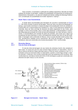 Avaliação de Pequenas Barragens



                    Caso contrário, é necessária a realização de análises específicas. Deverão ser feitas
             análises de tensões na barragem, análises de estabilidade (considerando-se tombamento,
             deslizamento e flutuação) e, no caso de fundação permeável, análises de descarga freática,
             com consideração da possibilidade de erosão regressiva (“piping”).

3.4          Seção Típica e suas Características

                    A seção típica recomendada para barragens de concreto é apresentada na Figura
             3.1. No trecho situado à jusante da barragem, deve ser feita uma bacia de dissipação ou
             tanque, cuja função é amortecer o impacto da água extravasada pelo trecho do vertedouro.
             A bacia deve ter a mesma largura do vertedouro e, caso a rocha seja pouco resistente ou
             fraturada, deve ser feita uma laje de alvenaria de pedra argamassa no seu fundo, para
             proteger a rocha contra erosão; caso a rocha seja resistente, é desnecessária a constru-
             ção dessa laje para proteção do fundo da bacia de dissipação. Ao redor da bacia, externa-
             mente, é recomendável uma camada de pedra de proteção, para evitar que a água que
             transborde da bacia danifique a rocha, principalmente quando esta não for de boa quali-
             dade. A barragem será construída em blocos, entre os quais deverão existir juntas verti-
             cais, devidamente vedadas contra vazamentos. Na crista da barragem, no trecho não
             vertedouro, deve ser construída uma mureta de proteção<%0> contra ondas.

3.5          Dimensões Básicas
3.5.1        Cota da Crista da Barragem

                    A cota da crista da barragem em seu trecho de ombreiras (trecho não vertedouro)
             deve estar 1m acima da cota do nível normal d’água previsto no reservatório. Como a
             altura máxima da lâmina d’água admitida sobre a crista do trecho vertedouro é de 1m, a
             proteção contra as eventuais ondas no reservatório, quando o nível d’água atingir o máxi-
             mo previsto, é feita por uma mureta construída junto aos parâmetros de montante. Esta
             mureta deve ter uma altura mínima de 0,3m e 0,2m de largura e pode ser construída com
             alvenaria de tijolo maciço ou de concreto.




Figura 3.1            Barragem de Concreto – Seção Típica




Manual de Irrigação               Copyright © Bureau of Reclamation                                   26
 