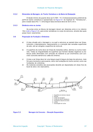 Avaliação de Pequenas Barragens



3.5.2        Dimensões da Barragem, do Trecho Vertedouro e da Bacia de Dissipação

                    O talude mínimo de jusante deve ser 0,70H : 1V. O dimensionamento preferível do
             perfil do trecho vertedouro é apresentado na Figura 6.1 do Capítulo VI, “Vertedouros”,
             para a seção típica Ho=1. Uma largura típica da bacia deve ser de 5 a 6 m.

3.5.3        Distância entre as Juntas

                  As juntas entre os blocos da barragem devem ser distantes entre si no máximo
             15m (vide a Figura 3.2), para evitar rachaduras no corpo da estrutura, através das quais
             possa haver vazamentos.

3.6          Preparação da Fundação e Ombreiras


             a)    A área situada sob a barragem e na qual a estrutura se apoiará deve ser limpa,
                   incluindo o desmatamento, destocamento e a remoção das camadas superficiais
                   de solo, até ser atingida a superfície da rocha sã.

             b)    A superfície da rocha deve ser limpa de matacões soltos, detritos ou outros mate-
                   riais. Todas as irregularidades da superfície que formem taludes negativos ou ba-
                   lanços serão eliminados com remoção do material ou por enchimento com con-
                   creto (concreto dental e/ou calda de cimento).

             c)    A área a ser limpa deve ter uma largura igual à largura da base da estrutura, mais
                   5m para montante e para jusante, tanto nas fundações do trecho central, como nas
                   fundações de ombreiras.
             d)    Os materiais extraídos das escavações deverão ser depositados em áreas fora do
                   local da obra e do reservatório.




Figura 3.2            Barragem de Concreto – Elevação Esquemática




Manual de Irrigação              Copyright © Bureau of Reclamation                                27
 