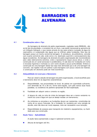 Avaliação de Pequenas Barragens




                                   BARRAGENS DE
                                   ALVENARIA




4.1        Considerações sobre o Tipo

                 As barragens de alvenaria de pedra argamassada, cogitadas neste MANUAL, são
           as de tipo de gravidade, e consistem de um muro, cuja seção transversal se aproxima de
           um triângulo retângulo, e que resiste através do seu peso próprio à pressão da água do
           reservatório e à subpressão das águas que se infiltram pelas fundações. Este tipo de
           barragem possui um trecho central de barragem. O vertedouro, de preferência, coincide
           com a parte central do vale, onde corre o rio, destinado a permitir o extravasamento das
           águas excedentes. As barragens de alvenaria de pedra argamassada são recomendáveis
           para vales relativamente estreitos, onde o represamento requer pouca altura, e onde a
           construção de um canal extravasor é problemática. O vale deve ter fundações em rocha
           e encostas íngremes e rochosas ou com rocha situada a pouca profundidade. Embora a
           construção de uma barragem desse tipo seja mais demorada que a de uma barragem de
           concreto, nas regiões ricas em pedras e para barragens com pouco volume de material,
           a construção em alvenaria pode ser mais econômica.

4.2        Adequabilidade do Local para o Barramento

                 Para ser viável a adoção de barragem de pedra argamassada, o local escolhido para
           o barramento deve ter as seguintes características:

           a)    Disponibilidade, nas proximidades do local, de pedras em quantidade suficiente,
                 com dimensão de 15 a 30 cm, forma semi-regular, com pelo menos duas faces
                 paralelas, ou existência de pedreira apropriada de fácil exploração;

           b)    Facilidade em adquirir areia e cimento na região;

           c)    A largura do vale na cota da crista da barragem deve ser a menor existente no
                 trecho do curso d’água em que se deseja instalar um barramento;

           d)    As ombreiras ou encostas e as fundações devem ser resistentes, constituídas de
                 rocha sã ou pouco fraturada. Se a fundação for recoberta por uma camada de
                 aluvião, esta não deve ser muito espessa, visto ser necessária a sua remoção;

           e)    Disponibilidade de acessos para transporte do material e equipamentos, ou facili-
                 dade para sua construção.

4.3        Seção Típica – Aplicabilidade

                 A seção típica apresentada a seguir é aplicável somente com:

           !     Alturas de barragem até 4m;




Manual de Irrigação            Copyright © Bureau of Reclamation                                28
 