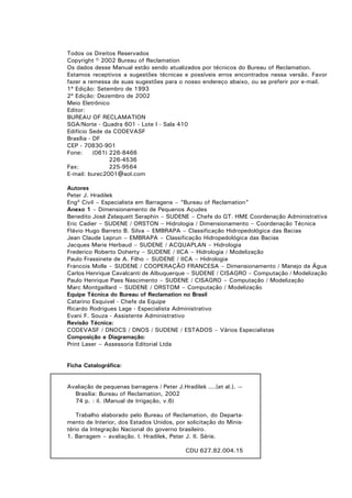 Todos os Direitos Reservados
Copyright © 2002 Bureau of Reclamation
Os dados desse Manual estão sendo atualizados por técnicos do Bureau of Reclamation.
Estamos receptivos a sugestões técnicas e possíveis erros encontrados nessa versão. Favor
fazer a remessa de suas sugestões para o nosso endereço abaixo, ou se preferir por e-mail.
1ª Edição: Setembro de 1993
2ª Edição: Dezembro de 2002
Meio Eletrônico
Editor:
BUREAU OF RECLAMATION
SGA/Norte - Quadra 601 - Lote I - Sala 410
Edifício Sede da CODEVASF
Brasília - DF
CEP - 70830-901
Fone:      (061) 226-8466
                 226-4536
Fax:             225-9564
E-mail: burec2001@aol.com

Autores
Peter J. Hradilek
Engº Civil – Especialista em Barragens – “Bureau of Reclamation”
Anexo 1 – Dimensionamento de Pequenos Açudes
Benedito José Zelaquett Seraphin – SUDENE – Chefe do GT. HME Coordenação Administrativa
Eric Cadier – SUDENE / ORSTON – Hidrologia / Dimensionamento – Coordenação Técnica
Flávio Hugo Barreto B. Silva – EMBRAPA – Classificação Hidropedológica das Bacias
Jean Claude Leprun – EMBRAPA – Classificação Hidropedológica das Bacias
Jacques Marie Herbaud – SUDENE / ACQUAPLAN – Hidrologia
Frederico Roberto Doherty – SUDENE / IICA – Hidrologia / Modelização
Paulo Frassinete de A. Filho – SUDENE / IICA – Hidrologia
Francois Molle – SUDENE / COOPERAÇÃO FRANCESA – Dimensionamento / Manejo da Água
Carlos Henrique Cavalcanti de Albuquerque – SUDENE / CISAGRO – Computação / Modelização
Paulo Henrique Paes Nascimento – SUDENE / CISAGRO – Computação / Modelização
Marc Montgaillard – SUDENE / ORSTOM – Computação / Modelização
Equipe Técnica do Bureau of Reclamation no Brasil
Catarino Esquivel - Chefe da Equipe
Ricardo Rodrigues Lage - Especialista Administrativo
Evani F. Souza - Assistente Administrativo
Revisão Técnica:
CODEVASF / DNOCS / DNOS / SUDENE / ESTADOS – Vários Especialistas
Composição e Diagramação:
Print Laser – Assessoria Editorial Ltda


Ficha Catalográfica:


Avaliação de pequenas barragens / Peter J.Hradilek ....[et al.]. —
  Brasília: Bureau of Reclamation, 2002
  74 p. : il. (Manual de Irrigação, v.6)

    Trabalho elaborado pelo Bureau of Reclamation, do Departa-
mento de Interior, dos Estados Unidos, por solicitação do Minis-
tério da Integração Nacional do governo brasileiro.
1. Barragem – avaliação. I. Hradilek, Peter J. II. Série.

                                            CDU 627.82.004.15
 