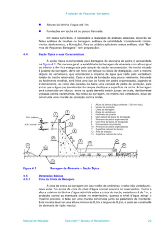 Avaliação de Pequenas Barragens



             !     Alturas da lâmina d’água até 1m;

             !     Fundações em rocha sã ou pouco fraturada.

                    Em casos contrários, é necessária a realização de análises especiais. Deverão ser
             feitas análises de tensões na barragem, análises da estabilidade (considerando tomba-
             mento, deslizamento, e flutuação). Para os critérios aplicáveis nestas análises, vide “Nor-
             mas de Pequenas Barragens” (em preparação).

4.4          Seção Típica e suas Características

                    A seção típica recomendada para barragens de alvenaria de pedra é apresentada
             na Figura 4.1. De maneira geral, a estabilidade da barragem de alvenaria com altura igual
             ou inferior a 4m fica assegurada pela adoção da seção recomendada. No trecho situado
             à jusante da barragem, deve ser feito um tanque ou bacia de dissipação, com a mesma
             largura do vertedouro, que amortecerá o impacto da água que verte pelo vertedouro
             (crista do trecho rebaixado). Caso a rocha da fundação seja pouco resistente, fraturada
             ou facilmente erodível, será feita uma laje de fundo em pedra argamassada, jogando-se
             externamente, ao redor das paredes da bacia uma camada de pedra de proteção, para
             evitar que a água que transbordar do tanque danifique a superfície da rocha. A barragem
             será construída em blocos, entre os quais deverão existir juntas verticais, devidamente
             vedadas contra vazamentos. Na crista da barragem, no trecho não vertedouro, deve ser
             construída uma mureta de proteção contra ondas.




Figura 4.1            Barragem de Alvenaria – Seção Típica

4.5          Dimensões Básicas
4.5.1        Cota da Crista da Barragem

                    A cota da crista da barragem em seu trecho de ombreiras (trecho não vertedouro),
             deve estar 1m acima da cota do nível d’água normal prevista no reservatório. Como a
             altura máxima da lâmina d’água admitida sobre a crista do trecho vertedouro é de 1m, a
             proteção contra as eventuais ondas no reservatório, quando o nível d’água atingir o
             máximo previsto, é feita por uma mureta construída junto ao parâmetro de montante.
             Esta mureta deve ter uma altura mínima de 0,3m e largura de 0,2m, e pode ser construída
             de alvenaria de tijolo maciço.




Manual de Irrigação               Copyright © Bureau of Reclamation                                  29
 