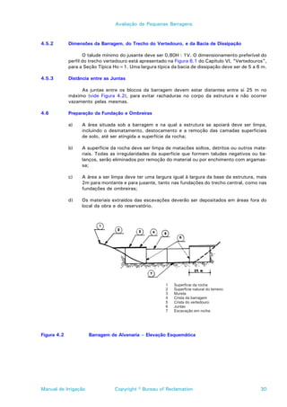 Avaliação de Pequenas Barragens



4.5.2        Dimensões da Barragem, do Trecho do Vertedouro, e da Bacia de Dissipação

                    O talude mínimo do jusante deve ser 0,80H : 1V. O dimensionamento preferível do
             perfil do trecho vertedouro está apresentado na Figura 6.1 do Capítulo VI, “Vertedouros”,
             para a Seção Típica Ho=1. Uma largura típica da bacia de dissipação deve ser de 5 a 6 m.

4.5.3        Distância entre as Juntas

                  As juntas entre os blocos da barragem devem estar distantes entre si 25 m no
             máximo (vide Figura 4.2), para evitar rachaduras no corpo da estrutura e não ocorrer
             vazamento pelas mesmas.

4.6          Preparação da Fundação e Ombreiras

             a)    A área situada sob a barragem e na qual a estrutura se apoiará deve ser limpa,
                   incluindo o desmatamento, destocamento e a remoção das camadas superficiais
                   de solo, até ser atingida a superfície da rocha;

             b)    A superfície da rocha deve ser limpa de matacões soltos, detritos ou outros mate-
                   riais. Todas as irregularidades da superfície que formem taludes negativos ou ba-
                   lanços, serão eliminados por remoção do material ou por enchimento com argamas-
                   sa;

             c)    A área a ser limpa deve ter uma largura igual à largura da base da estrutura, mais
                   2m para montante e para jusante, tanto nas fundações do trecho central, como nas
                   fundações de ombreiras;

             d)    Os materiais extraídos das escavações deverão ser depositados em áreas fora do
                   local da obra e do reservatório.




Figura 4.2            Barragem de Alvenaria – Elevação Esquemática




Manual de Irrigação              Copyright © Bureau of Reclamation                                 30
 