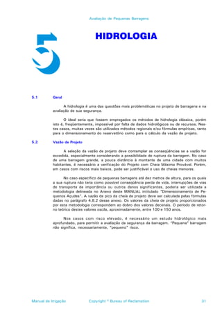 Avaliação de Pequenas Barragens




                                   HIDROLOGIA




5.1        Geral

                 A hidrologia é uma das questões mais problemáticas no projeto de barragens e na
           avaliação de sua segurança.

                  O ideal seria que fossem empregados os métodos de hidrologia clássica, porém
           isto é, freqüentemente, impossível por falta de dados hidrológicos ou de recursos. Nes-
           tes casos, muitas vezes são utilizados métodos regionais e/ou fórmulas empíricas, tanto
           para o dimensionamento do reservatório como para o cálculo da vazão de projeto.

5.2        Vazão de Projeto

                 A seleção da vazão de projeto deve contemplar as conseqüências se a vazão for
           excedida, especialmente considerando a possibilidade de ruptura da barragem. No caso
           de uma barragem grande, a pouca distância à montante de uma cidade com muitos
           habitantes, é necessário a verificação do Projeto com Cheia Máxima Provável. Porém,
           em casos com riscos mais baixos, pode ser justificável o uso de cheias menores.

                 No caso específico de pequenas barragens até dez metros de altura, para os quais
           a sua ruptura não teria como possível conseqüência perda de vida, interrupções de vias
           de transporte de importância ou outros danos significantes, poderia ser utilizada a
           metodologia delineada no Anexo deste MANUAL intitulado “Dimensionamento de Pe-
           quenos Açudes”. A vazão de pico da cheia de projeto deve ser calculada pelas fórmulas
           dadas no parágrafo 4.8.2 desse anexo. Os valores da cheia de projeto proporcionados
           por esta metodologia correspondem ao dobro dos valores decenais. O período de retor-
           no teórico destes valores oscila, aproximadamente, entre 100 e 150 anos.

                 Nos casos com risco elevado, é necessário um estudo hidrológico mais
           aprofundado, para permitir a avaliação da segurança da barragem. “Pequena” barragem
           não significa, necessariamente, “pequeno” risco.




Manual de Irrigação            Copyright © Bureau of Reclamation                               31
 