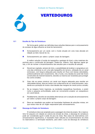 Avaliação de Pequenas Barragens




                                   VERTEDOUROS




6.1        Escolha do Tipo de Vertedouro

                De forma geral, podem ser definidas duas soluções básicas para o extravasamento
           do excesso de água afluente ao local do barramento:

           !     Extravasamento por um canal, com o fundo situado em cota mais elevada em
                 relação ao leito natural do rio;

           !     Extravasamento por sobre o próprio corpo da barragem.

                  A melhor solução é função da topografia e geologia do local, e dos materiais dis-
           poníveis para a construção da barragem. Podem-se, todavia, fixar algumas regras ge-
           rais, a fim de nortear o encaminhamento dos estudos para a escolha da solução:

           a)    Deverá ser cogitada, sempre de início, a possibilidade de localizar o sangradouro em
                 uma das ombreiras ou em uma sela topográfica do terreno, utilização de um canal
                 extravasor, com largura adequada para resultar em fluxo com baixas velocidades,
                 preferencialmente sem revestimento. (Se o fundo, e/ou taludes do canal não forem
                 constituídos de material resistente, deverão os mesmos ser revestidos para protegê-
                 los contra erosão);

           b)    Caso não se possa construir um canal com largura adequada para resultar em
                 velocidades baixas, deve-se insistir com a alternativa de um canal extravasor, estu-
                 dando-se a proteção do fundo e dos taludes das margens do canal contra a erosão;

           c)    Se as margens forem íngremes, as condições topográficas favoráveis, e existir
                 rocha a pequena profundidade, pode ser conveniente projetar um sangradouro
                 em canal lateral;

           d)    Paralelamente, deverão ser estudadas alternativas com a solução de extravasamento
                 por sobre o próprio corpo da barragem;

           e)    Deve ser ressaltado que podem ser levantadas hipóteses de soluções mistas, em
                 que exista mais de um órgão responsável pelo extravasamento.

6.2        Descarga do Projeto de Vertedouro

                  O vertedouro deve ser projetado para a passagem da cheia de projeto. Se o reserva-
           tório for pequeno em relação ao volume de entrada da cheia, a descarga do vertedouro
           pode ser considerada igual à vazão de pico da cheia. Nos casos de reservatórios com
           armazenamento significativo, é necessário fazer cálculos do encaminhamento da cheia
           no reservatório e a laminação resultante, para obter o pico da descarga do vertedouro




Manual de Irrigação            Copyright © Bureau of Reclamation                                  32
 
