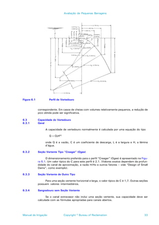 Avaliação de Pequenas Barragens




Figura 6.1            Perfil de Vertedouro


             correspondente. Em casos de cheias com volumes relativamente pequenos, a redução de
             pico obtida pode ser significativa.

6.3          Capacidade do Vertedouro
6.3.1        Geral

                   A capacidade de vertedouro normalmente é calculada por uma equação do tipo

                      Q = CLH3/2

                   onde Q é a vazão, C é um coeficiente de descarga, L é a largura e H, a lâmina
                   d’água.

6.3.2        Seção Vertente Tipo “Creager” (Ogee)

                   O dimensionamento preferido para o perfil “Creager” (Ogee) é apresentado na Figu-
             ra 6.1. Um valor típico do C para este perfil é 2.1. (Valores exatos dependem da profun-
             didade do canal de aproximação, a razão H/Ho e outros fatores – vide “Design of Small
             Dams”, como exemplo).

6.3.3        Seção Vertente de Outro Tipo

                  Para uma seção vertente horizontal e larga, o valor típico de C é 1,7. Outras seções
             possuem valores intermediários.

6.3.4        Sangradouro sem Seção Vertente

                   Se o canal extravasor não inclui uma seção vertente, sua capacidade deve ser
             calculada com as fórmulas apropriadas para canais abertos.




Manual de Irrigação                Copyright © Bureau of Reclamation                               33
 