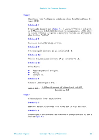 Avaliação de Pequenas Barragens



           Etapa 2

                 Classificação Hidro-Pedológica das unidades de solo da Bacia Hidrográfica de Dre-
                 nagem (BHD).

                 Subetapa 2-1

                 Determinação, de acordo com a Tabela A.1, do valor de L600 (mm) de cada Unida-
                 de de Mapeamento de Solo (UM) identificada no mapa pedológico. L600 é a lâmi-
                 na escoada fictícia que corresponde ao escoamento médio de cada UM nas condi-
                 ções climáticas “padrões”.

                 Subetapa 2-2

                 Intervenção eventual de fatores corretivos.

                 Subetapa 2-2-1

                 Cobertura vegetal: coeficiente CV que varia entre 0,5 e 2.

                 Subetapa 2-2-2

                 Presença de outros açudes: coeficiente CA que varia entre 0 e 1,5.

                 Subetapa 2-2-3

                 Outros fatores:

                 !     Rede hidrográfica de drenagem;
                 !     Relevo;
                 !     Geologia, etc.

                 Subetapa 2-3

                 Cálculo de L600 corrigida da BHD.

                                   (L600 corrida de cada UM x Superfície de cada UM)
                 L600 da BHD =
                                                     Superfície da BHD

           Etapa 3

                 Caracterização do clima e da pluviometria.

                 Subetapa 3-1

                 Estimativa do total pluviométrico anual: P(mm), com um mapa de isoietas.

                 Subetapa 3-2

                 Determinação da zona climática e do coeficiente de correção climático (C), com o
                 mapa da Figura A.2.




Manual de Irrigação             Copyright © Bureau of Reclamation                              37
 