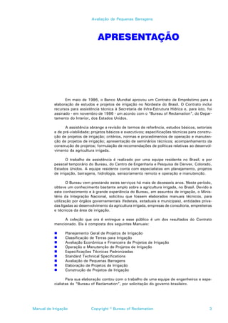 Avaliação de Pequenas Barragens




                                    APRESENTAÇÃO




                 Em maio de 1986, o Banco Mundial aprovou um Contrato de Empréstimo para a
           elaboração de estudos e projetos de irrigação no Nordeste do Brasil. O Contrato inclui
           recursos para assistência técnica à Secretaria de Infra-Estrutura Hídrica e, para isto, foi
           assinado - em novembro de 1986 - um acordo com o “Bureau of Reclamation”, do Depar-
           tamento do Interior, dos Estados Unidos.

                 A assistência abrange a revisão de termos de referência, estudos básicos, setoriais
           e de pré-viabilidade; projetos básicos e executivos; especificações técnicas para constru-
           ção de projetos de irrigação; critérios, normas e procedimentos de operação e manuten-
           ção de projetos de irrigação; apresentação de seminários técnicos; acompanhamento da
           construção de projetos; formulação de recomendações de políticas relativas ao desenvol-
           vimento da agricultura irrigada.

                  O trabalho de assistência é realizado por uma equipe residente no Brasil, e por
           pessoal temporário do Bureau, do Centro de Engenharia e Pesquisa de Denver, Colorado,
           Estados Unidos. A equipe residente conta com especialistas em planejamento, projetos
           de irrigação, barragens, hidrologia, sensoriamento remoto e operação e manutenção.

                  O Bureau vem prestando estes serviços há mais de dezesseis anos. Neste período,
           obteve um conhecimento bastante amplo sobre a agricultura irrigada, no Brasil. Devido a
           este conhecimento e à grande experiência do Bureau, em assuntos de irrigação, o Minis-
           tério da Integração Nacional, solicitou que fossem elaborados manuais técnicos, para
           utilização por órgãos governamentais (federais, estaduais e municipais), entidades priva-
           das ligadas ao desenvolvimento da agricultura irrigada, empresas de consultoria, empreiteiras
           e técnicos da área de irrigação.

                A coleção que ora é entregue a esse público é um dos resultados do Contrato
           mencionado. Ela é composta dos seguintes Manuais:

                 Planejamento Geral de Projetos de Irrigação
                 Classificação de Terras para Irrigação
                 Avaliação Econômica e Financeira de Projetos de Irrigação
                 Operação e Manutenção de Projetos de Irrigação
                 Especificações Técnicas Padronizadas
                 Standard Technical Specifications
                 Avaliação de Pequenas Barragens
                 Elaboração de Projetos de Irrigação
                 Construção de Projetos de Irrigação

                  Para sua elaboração contou com o trabalho de uma equipe de engenheiros e espe-
           cialistas do “Bureau of Reclamation”, por solicitação do governo brasileiro.




Manual de Irrigação             Copyright © Bureau of Reclamation                                     3
 