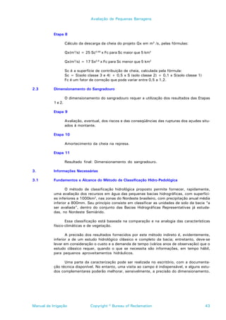 Avaliação de Pequenas Barragens



           Etapa 8

                    Cálculo da descarga da cheia do projeto Qx em m3 /s, pelas fórmulas:

                    Qx(m3/s) = 25 Sc0,58 x Fc para Sc maior que 5 km2

                    Qx(m3/s) = 17 Sx0,8 x Fc para Sc menor que 5 km2

                    Sc é a superfície de contribuição de cheia, calculada pela fórmula:
                    Sc = S(solo classe 3 e 4) + 0,5 x S (solo classe 2) + 0,1 x S(solo classe 1)
                    Fc é um fator de correção que pode variar entre 0,5 a 1,2.

2.3        Dimensionamento do Sangradouro

                    O dimensionamento do sangradouro requer a utilização dos resultados das Etapas
           1 e 2.

           Etapa 9

                    Avaliação, eventual, dos riscos e das conseqüências das rupturas dos açudes situ-
                    ados à montante.

           Etapa 10

                    Amortecimento da cheia na represa.

           Etapa 11

                    Resultado final: Dimensionamento do sangradouro.

3.         Informações Necessárias

3.1        Fundamentos e Alcance do Método de Classificação Hidro-Pedológica

                  O método de classificação hidrológica proposto permite fornecer, rapidamente,
           uma avaliação dos recursos em água das pequenas bacias hidrográficas, com superfíci-
           es inferiores a 1000km2, nas zonas do Nordeste brasileiro, com precipitação anual média
           inferior a 800mm. Seu princípio consiste em classificar as unidades de solo da bacia “a
           ser avaliada”, dentro do conjunto das Bacias Hidrográficas Representativas já estuda-
           das, no Nordeste Semiárido.

                  Essa classificação está baseada na comparação e na analogia das características
           físico-climáticas e de vegetação.

                  A precisão dos resultados fornecidos por este método indireto é, evidentemente,
           inferior a de um estudo hidrológico clássico e completo da bacia; entretanto, deve-se
           levar em consideração o custo e a demanda de tempo (vários anos de observação) que o
           estudo clássico requer, quando o que se necessita são informações, em tempo hábil,
           para pequenos aproveitamentos hidráulicos.

                 Uma parte da caracterização pode ser realizada no escritório, com a documenta-
           ção técnica disponível. No entanto, uma visita ao campo é indispensável, e alguns estu-
           dos complementares poderão melhorar, sensivelmente, a precisão do dimensionamento.




Manual de Irrigação               Copyright © Bureau of Reclamation                                43
 