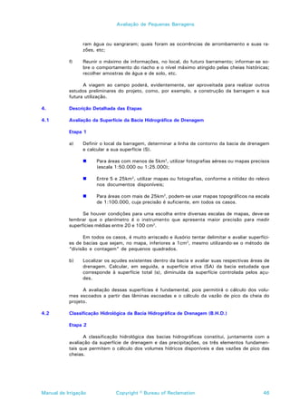 Avaliação de Pequenas Barragens



                 ram água ou sangraram; quais foram as ocorrências de arrombamento e suas ra-
                 zões, etc;

           f)    Reunir o máximo de informações, no local, do futuro barramento; informar-se so-
                 bre o comportamento do riacho e o nível máximo atingido pelas cheias históricas;
                 recolher amostras de água e de solo, etc.

                 A viagem ao campo poderá, evidentemente, ser aproveitada para realizar outros
           estudos preliminares do projeto, como, por exemplo, a construção da barragem e sua
           futura utilização.

4.         Descrição Detalhada das Etapas

4.1        Avaliação da Superfície da Bacia Hidrográfica de Drenagem

           Etapa 1

           a)    Definir o local da barragem, determinar a linha de contorno da bacia de drenagem
                 e calcular a sua superfície (S).

                 !     Para áreas com menos de 5km2, utilizar fotografias aéreas ou mapas precisos
                       (escala 1:50.000 ou 1:25.000);

                 !     Entre 5 e 25km2, utilizar mapas ou fotografias, conforme a nitidez do relevo
                       nos documentos disponíveis;

                 !     Para áreas com mais de 25km2, podem-se usar mapas topográficos na escala
                       de 1:100.000, cuja precisão é suficiente, em todos os casos.

                 Se houver condições para uma escolha entre diversas escalas de mapas, deve-se
           lembrar que o planímetro é o instrumento que apresenta maior precisão para medir
           superfícies médias entre 20 e 100 cm2.

                 Em todos os casos, é muito arriscado e ilusório tentar delimitar e avaliar superfíci-
           es de bacias que sejam, no mapa, inferiores a 1cm2, mesmo utilizando-se o método de
           “divisão e contagem” de pequenos quadrados.

           b)    Localizar os açudes existentes dentro da bacia e avaliar suas respectivas áreas de
                 drenagem. Calcular, em seguida, a superfície ativa (SA) da bacia estudada que
                 corresponde à superfície total (s), diminuída da superfície controlada pelos açu-
                 des.

                 A avaliação dessas superfícies é fundamental, pois permitirá o cálculo dos volu-
           mes escoados a partir das lâminas escoadas e o cálculo da vazão de pico da cheia do
           projeto.

4.2        Classificação Hidrológica da Bacia Hidrográfica de Drenagem (B.H.D.)

           Etapa 2

                 A classificação hidrológica das bacias hidrográficas constitui, juntamente com a
           avaliação da superfície de drenagem e das precipitações, os três elementos fundamen-
           tais que permitem o cálculo dos volumes hídricos disponíveis e das vazões de pico das
           cheias.




Manual de Irrigação             Copyright © Bureau of Reclamation                                  46
 