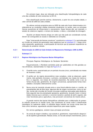 Avaliação de Pequenas Barragens



                Em primeiro lugar, deve ser efetuada uma classificação hidropedológica de cada
           uma das unidades de solo existentes na B.H.D.

                 Esta classificação permite estimar, diretamente, a partir de uma simples tabela, o
           valor central de L600 de cada unidade.

                 Os valores centrais propostos para os L600 de cada solo foram determinados con-
           siderando-se as condições médias existentes atualmente no sertão, para os principais
           fatores suscetíveis de influenciarem o escoamento. Esses fatores são, por exemplo, o
           estado da cobertura vegetal, o número de taludes, o relevo, a densidade de drenagem.

                Quando um desses fatores atinge um valor que não pode ser considerado normal,
           devem ser averiguadas as causas e realizadas as correções.

                  Essa “intervenção de fatores corretivos” constituirá a subetapa 2.2 e será efetuada
           em função de critérios de apreciação mais subjetivos que na subetapa 2.1. Essas corre-
           ções requererão, geralmente, a participação de técnicos que já possuem experiência na
           utilização do presente método.

4.2.1      Determinação do L600 de Cada Unidade de Mapeamento Pedológico (UM) da BHD.

           Subetapa 2.1

4.2.1.1    Regimes Hidrológicos das Pequenas Bacias Hidrográficas

                 Principais Regimes Hidrológicos do Nordeste Semiárido:

                 Esquematizando, o Nordeste semiárido pode ser subdividido em três grandes zo-
           nas climáticas, representadas no mapa da Figura A.2.

           1)    O sertão norte, caracterizado por um período chuvoso único, centralizado nos meses
                 de fevereiro a abril;

           2)    O sertão sul, de regime pluviométrico mais complexo, onde se observam, geral-
                 mente, dois períodos chuvosos: o primeiro, centralizado nos meses de março-ju-
                 lho e o segundo, nos meses de novembro-dezembro. No sertão norte e sul, as
                 fortes chuvas são, geralmente, de origem convectivas, apresentando fortes inten-
                 sidades e durações relativamente curtas;

           3)    Numa zona de transição situada entre a zona litoral atlântica leste e o sertão, as
                 precipitações são de dois tipos: algumas são de origem convectivas, como no ser-
                 tão, outras são oriundas de frentes chuvosas oceânicas atenuadas pela distância.
                 Este segundo tipo de precipitação apresenta, geralmente, duração maior e intensi-
                 dades menores que o primeiro, e ocorrem durante o período de abril a agosto; são
                 mais favoráveis para a agricultura, mas provocam convectivas de mesma altura.

                  A grande maioria das bacias hidrográficas utilizadas para a elaboração do presen-
           te método situam-se no sertão norte, que constituem as zonas onde a classificação
           hidrológica foi realmente válida. A utilização deste método nas outras zonas deve ser
           feita como tentativa, aguardando estudos específicos para essas regiões.

                 Em termos geológicos, existem duas principais províncias:

           1)    As zonas de origem cristalina, cujo subsolo é, geralmente, impermeável e desprovi-
                 do de aqüífero generalizado. Nessas zonas, os rios são sempre intermitentes, pois a




Manual de Irrigação             Copyright © Bureau of Reclamation                                 47
 