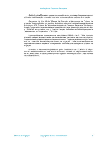 Avaliação de Pequenas Barragens



                  O objetivo dos Manuais é apresentar procedimentos simples e eficazes para serem
           utilizados na elaboração, execução, operação e manutenção de projetos de irrigação.

                  Os anexos 10, 11 e 12 do “Manual de Operação e Manutenção de Projetos de
           Irrigação” foram redigidos por técnicos do Instituto Interamericano de Cooperação para a
           Agricultura - IICA. O anexo do “Manual de Avaliação de Pequenas Barragens” foi elabora-
           do pelo Grupo de Hidrometeorologia da Superintendência de Desenvolvimento do Nordes-
           te - SUDENE, em convênio com o “Institut Français de Recherche Scientifique pour le
           Developement en Cooperation” - ORSTOM.

                  Foram publicadas, separadamente, pelo IBAMA / SENIR / PNUD / OMM (Instituto
           Brasileiro de Meio Ambiente e dos Recursos Naturais, Secretaria Nacional de Irrigação,
           Programa das Nações Unidas para o Desenvolvimento, Organização Meteorológica Mun-
           dial), as “Diretrizes Ambientais para o Setor de Irrigação”. Estas diretrizes devem ser
           seguidas em todas as etapas de planejamento, implantação e operação de projetos de
           irrigação.

                 O Bureau of Reclamation agradece a gentil colaboração da CODEVASF (Compa-
           nhia de Desenvolvimento do Vale do São Francisco) e do DNOCS (Departamento Nacio-
           nal de Obras Contra as Secas) pela disponibilização de informações sobre Leis e Normas
           Técnicas Brasileiras.




Manual de Irrigação            Copyright © Bureau of Reclamation                                 4
 