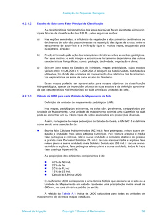 Avaliação de Pequenas Barragens



4.2.1.2    Escolha do Solo como Fator Principal de Classificação

                  As características hidrodinâmicas dos solos das bacias foram escolhidas como prin-
           cipais fatores de classificação das B.H.D., pelas seguintes razões:

           a)    Nas regiões semiáridas, a influência da vegetação e dos primeiros centímetros ou
                 decímetros de solo são preponderantes na repartição das águas da chuva, entre o
                 escoamento de superfície e a infiltração (que é, muitas vezes, recuperada pela
                 evapotrans- piração);

           b)    O solo é formado pela ação das intempéries climáticas sobre as rochas geológicas.
                 Por esse motivo, o solo integra e encontra-se fortemente dependente das outras
                 características fisiográficas, como: geologia, declividade, vegetação e clima;

           c)    Existem para todos os Estados do Nordeste, mapas pedológicos, cujas escalas
                 variam entre 1:400.000 e 1:1.000.000. A listagem da Tabela Cadier, codificações
                 utilizadas, foi obtida das unidades de mapeamento dos relatórios dos levantamen-
                 tos exploratórios de solos de cada estado do Nordeste.

                 Esses mapas poderão ser aproveitados para nossos objetivos de classificação
           hidropedológica, apesar da imprecisão oriunda de suas escalas e da definição aproxima-
           da das características hidromecânicas de suas principais unidades de solo.

4.2.1.3    Cálculo de L600 para cada Unidade de Mapeamento de Solo

                 Definição da unidade de mapeamento pedológico (UM):

                Nos mapas, pedológicos existentes, os solos são, geralmente, cartografados por
           Unidade de Mapeamento. Uma unidade de mapeamento delimita uma superfície na qual
           pode-se encontrar um ou vários tipos de solos associados em proporções diversas.

                Assim, na legenda do mapa pedológico do Estado do Ceará, a UM NC15 é definida
           como sendo uma associação de:

           !     Brunos Não Cálcicos Indiscriminados (NC ind.): fase pedregosa, relevo suave on-
                 dulado e ondulado mais solos Litólicos Eutróficos (Re): textura arenosa e média
                 fase pedregosa e rochosa, relevo suave ondulado e ondulado abstrato de gnaisse
                 e granito mais Planossol Solódico (PL ind.): textura arenosa/média e argilosa fase
                 relevo plano e suave ondulado mais Sololetz Solodizado (SS ind.): textura areno-
                 sa/média e argilosa, fase pedregosa relevo plano e suave ondulado, todos A fraco
                 fase caatinga hiperxerófila.

                 As proporções dos diferentes componentes é de:

                 !     40% de NC ind.
                 !     25% de Re
                 !     20% de PL ind.
                 !     15% de SS ind.
                 !     Cálculo da Lâmina L600:

                 O coeficiente L600 corresponde a uma lâmina fictícia que escoaria se o solo ou a
                 Unidade de Mapeamento em estudo recebesse uma precipitação média anual de
                 600mm, na zona climática padrão do sertão.

                A relação da Tabela A.1 indica os L600 calculados para todas as unidades de
           mapeamento de diversos mapas estaduais.




Manual de Irrigação            Copyright © Bureau of Reclamation                                 50
 