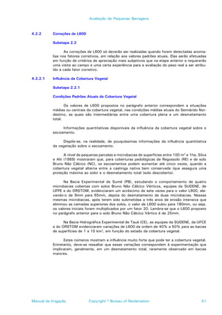 Avaliação de Pequenas Barragens



4.2.2      Correções de L600

           Subetapa 2.2

                  As correções de L600 só deverão ser realizadas quando forem detectadas anoma-
           lias nos fatores corretivos, em relação aos valores padrões atuais. Elas serão efetuadas
           em função de critérios de apreciação mais subjetivos que na etapa anterior e requererão
           uma visita ao campo e uma certa experiência para a avaliação do peso real a ser atribu-
           ído a cada fator corretivo.

4.2.2.1    Influência da Cobertura Vegetal

           Subetapa 2.2.1

           Condições Padrões Atuais da Cobertura Vegetal

                  Os valores de L600 propostos no parágrafo anterior correspondem a situações
           médias ou centrais da cobertura vegetal, nas condições médias atuais do Semiárido Nor-
           destino, as quais são intermediárias entre uma cobertura plena e um desmatamento
           total.

                Informações quantitativas disponíveis da influência da cobertura vegetal sobre o
           escoamento.

                Dispõe-se, na realidade, de pouquíssimas informações da influência quantitativa
           da vegetação sobre o escoamento.

                  A nível de pequenas parcelas e microbacias de superfícies entre 100 m2 e 1ha, Silva
           e Alii (1989) mostraram que, para coberturas pedológicas de Regossolo (RE) e de solo
           Bruno Não Cálcico (NC), os escoamentos podem aumentar até cinco vezes, quando a
           cobertura vegetal alterna entre a caatinga nativa bem conservada (que assegura uma
           proteção máxima ao solo) e o desmatamento total (solo descoberto).

                 Na Bacia Experimental de Sumé (PB), estudando o comportamento de quatro
           microbacias cobertas com solos Bruno Não Cálcico Vérticos, equipes da SUDENE, de
           UFPE e do ORSTOM, evidenciaram um acréscimo de sete vezes para o valor L600, ele-
           vando-o de 9mm para 65mm, depois do desmatamento de duas microbacias. Nessas
           mesmas microbacias, após terem sido submetidas a três anos de erosão intensiva que
           eliminou as camadas superiores dos solos, o valor de L600 subiu para 180mm, ou seja,
           os valores iniciais foram multiplicados por um fator 20. Lembra-se que o L600 proposto
           no parágrafo anterior para o solo Bruno Não Cálcico Vértico é de 25mm.

                 Na Bacia Hidrográfica Experimental de Tauá (CE), as equipes da SUDENE, da UFCE
           e do ORSTOM evidenciaram variações de L600 da ordem de 40% a 50% para as bacias
           de superfícies de 1 a 10 km2, em função do estado da cobertura vegetal.

                 Estes números mostram a influência muito forte que pode ter a cobertura vegetal.
           Entretanto, deve-se ressaltar que essas variações correspondem à experimentação que
           implicaram, geralmente, em um desmatamento total, raramente observado em bacias
           maiores.




Manual de Irrigação             Copyright © Bureau of Reclamation                                 51
 