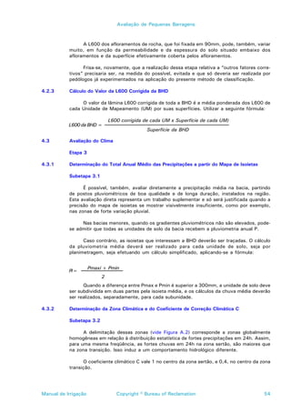 Avaliação de Pequenas Barragens



                 A L600 dos afloramentos de rocha, que foi fixada em 90mm, pode, também, variar
           muito, em função da permeabilidade e da espessura do solo situado embaixo dos
           afloramentos e da superfície efetivamente coberta pelos afloramentos.

                 Frisa-se, novamente, que a realização dessa etapa relativa a “outros fatores corre-
           tivos” precisaria ser, na medida do possível, evitada e que só deveria ser realizada por
           pedólogos já experimentados na aplicação do presente método de classificação.

4.2.3      Cálculo do Valor da L600 Corrigida da BHD

                O valor da lâmina L600 corrigida de toda a BHD é a média ponderada dos L600 de
           cada Unidade de Mapeamento (UM) por suas superfícies. Utilizar a seguinte fórmula:

                               L600 corrigida de cada UM x Superfície de cada UM)
           L600 da BHD =
                                               Superfície da BHD

4.3        Avaliação do Clima

           Etapa 3

4.3.1      Determinação do Total Anual Médio das Precipitações a partir do Mapa de Isoietas

           Subetapa 3.1

                 É possível, também, avaliar diretamente a precipitação média na bacia, partindo
           de postos pluviométricos de boa qualidade e de longa duração, instalados na região.
           Esta avaliação direta representa um trabalho suplementar e só será justificada quando a
           precisão do mapa de isoietas se mostrar visivelmente insuficiente, como por exemplo,
           nas zonas de forte variação pluvial.

                Nas bacias menores, quando os gradientes pluviométricos não são elevados, pode-
           se admitir que todas as unidades de solo da bacia recebem a pluviometria anual P.

                 Caso contrário, as isoietas que interessam a BHD deverão ser traçadas. O cálculo
           da pluviometria média deverá ser realizado para cada unidade de solo, seja por
           planimetragem, seja efetuando um cálculo simplificado, aplicando-se a fórmula:


                      Pmaxi + Pmin
           Pi=
                           2
                 Quando a diferença entre Pmax e Pmin é superior a 300mm, a unidade de solo deve
           ser subdividida em duas partes pela isoieta média, e os cálculos da chuva média deverão
           ser realizados, separadamente, para cada subunidade.

4.3.2      Determinação da Zona Climática e do Coeficiente de Correção Climática C

           Subetapa 3.2

                 A delimitação dessas zonas (vide Figura A.2) corresponde a zonas globalmente
           homogêneas em relação à distribuição estatística de fortes precipitações em 24h. Assim,
           para uma mesma freqüência, as fortes chuvas em 24h na zona sertão, são maiores que
           na zona transição. Isso induz a um comportamento hidrológico diferente.

                 O coeficiente climático C vale 1 no centro da zona sertão, e 0,4, no centro da zona
           transição.




Manual de Irrigação               Copyright © Bureau of Reclamation                              54
 