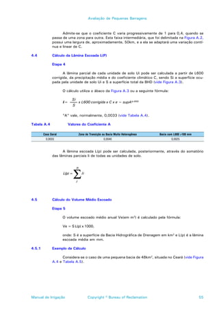 Avaliação de Pequenas Barragens



                    Admite-se que o coeficiente C varia progressivamente de 1 para 0,4, quando se
              passa de uma zona para outra. Esta faixa intermediária, que foi delimitada na Figura A.2,
              possui uma largura de, aproximadamente, 50km, e a ela se adaptará uma variação contí-
              nua e linear de C.

4.4           Cálculo da Lâmina Escoada L(P)

              Etapa 4

                     A lâmina parcial de cada unidade de solo Ui pode ser calculada a partir de L600
              corrigida, da precipitação média e do coeficiente climático C, sendo Si a superfície ocu-
              pada pela unidade de solo Ui e S a superfície total da BHD (vide Figura A.3).

                     O cálculo utiliza o ábaco da Figura A.3 ou a seguinte fórmula:

                            Si
                     li =            x L600 corrigida x C x e ~ supA(p-600)
                            S

                     “A” vale, normalmente, 0,0033 (vide Tabela A.4).

Tabela A.4              Valores do Coeficiente A

        Caso Geral                   Zona de Transição ou Bacia Muito Heterogênea   Bacia com L600 >100 mm
         0,0033                                        0,0040                               0,0025



                    A lâmina escoada L(p) pode ser calculada, posteriormente, através do somatório
              das lâminas parciais li de todas as unidades de solo.




                              Σ
                                 n
                     L(p) =            li

                                 i



4.5           Cálculo do Volume Médio Escoado

              Etapa 5

                     O volume escoado médio anual Ve(em m3) é calculado pela fórmula:

                     Ve = S L(p) x 1000,

                     onde: S é a superfície da Bacia Hidrográfica de Drenagem em km2 e L(p) é a lâmina
                     escoada média em mm.

4.5.1         Exemplo de Cálculo

                    Considera-se o caso de uma pequena bacia de 48km2, situada no Ceará (vide Figura
              A.4 e Tabela A.5).




Manual de Irrigação                         Copyright © Bureau of Reclamation                                55
 