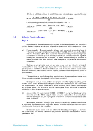 Avaliação de Pequenas Barragens



                 O Valor de L600 da unidade de solo NC deve ser calculado pela seguinte fórmula:

                         37 x 40% + 37 x 25% + 70 x 20% + 125 x 15%
                 L600=                                                 = 56,8mm
                                              100
                 Cálculos análogos fornecem para as unidades PL3 e Re 23:

                                (70mm x 50% + 125 x 30% + 90 x 20%)
                 L600 (PL3) =                                          = 90,5mm
                                                100
                                 (37mm x 60% + 37 x 25% + 90 x 15%)
                 L600 (Re23) =                                         = 45,0mm
                                                    100

4.6        Utilização Prevista na Barragem

           Etapa 6

                O problema do dimensionamento do açude é muito dependente do seu tamanho e
           do uso previsto. Pode-se, entretanto, estabelecer uma divisão entre os seguintes casos:

           a)    Pequeno açude – O pequeno açude, talvez o mais comum, é um ponto d’água de
                 volume variando, aproximadamente, entre 10.000 e 100.000m3; com profundidade
                 máxima típica de 3 a 5m3. Este açude não oferece serventia para estiagens prolon-
                 gadas (deve-se lembrar que um ano de pouca chuva, sem escoamentos, significa,
                 para açudes, um período de, no mínimo, 18 meses sem receber água), porém é de
                 grande utilidade, nos anos normais, para assegurar a junção entre dois invernos
                 sucessivos.

                 Distingue-se um primeiro caso em que este açude pode ser intensiva e integral-
           mente utilizado para irrigação, logo depois do inverno, de maneira a minorar as perdas
           por evaporação e infiltração. Deve-se lembrar que 54% do volume total do açude encon-
           tram-se, em média, estocados na camada superior, correspondente ao primeiro quarto da
           profundidade).

                  Tal caso torna-se possível quando o abastecimento é assegurado por outra fonte
           (cisterna, cacimba, poço, outro açude maior, rio perene, etc.).

                 No segundo caso, o açude, embora seu próprio tamanho implique que haja, geral-
           mente, outras fontes de abastecimento possíveis em caso de estiagem, é a base normal
           do abastecimento (as outras fontes estão muito distantes, etc.). Embora isto implique
           em grandes perdas, em termos de volume, restringe-se o uso a cultivos de vazante,
           piscicultura, além do abastecimento.

           b)    Açude médio – De porte maior (100.000 – 500.000m3, com profundidade, aproxima-
                 damente, entre 5 e 10m), o açude médio tem uma probabilidade de secar suficien-
                 temente baixa para ser, em regra geral, considerado como recurso contra as estia-
                 gens ocasionais.

                 Neste caso, o uso para irrigação deve ser restrito e definido para pouco prejudicar
           a segurança do abastecimento (utilização quando o açude está cheio, para minorar o
           rebaixamento decorrente da irrigação).

                No caso em que o açude pode ser totalmente liberado para irrigação, o tamanho
           do açude deverá ser maior e o tamanho do perímetro dependerá da escolha de cultivos
           perenes ou não.




Manual de Irrigação              Copyright © Bureau of Reclamation                               58
 